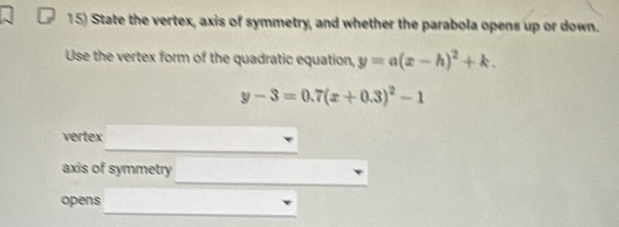 State the vertex, axis of symmetry, and whether the parabola opens up or down.
Use the vertex form of the quadratic equation, y=a(x-h)^2+k.
y-3=0.7(x+0.3)^2-1
vertex
axis of symmetry
opens