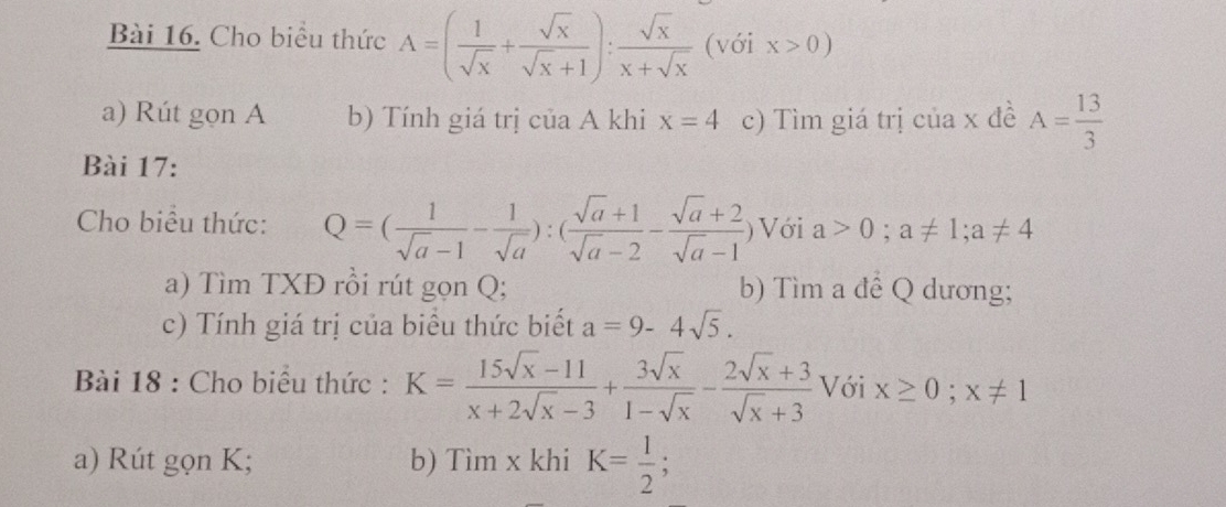 Cho biểu thức A=( 1/sqrt(x) + sqrt(x)/sqrt(x)+1 ): sqrt(x)/x+sqrt(x)  (với x>0)
a) Rút gọn A b) Tính giá trị của A khi x=4 c) Tìm giá trị của x đề A= 13/3 
Bài 17: 
Cho biểu thức: Q=( 1/sqrt(a)-1 - 1/sqrt(a) ):( (sqrt(a)+1)/sqrt(a)-2 - (sqrt(a)+2)/sqrt(a)-1  ) Với a>0; a!= 1; a!= 4
a) Tìm TXĐ rồi rút gọn Q; b) Tìm a đề Q dương; 
c) Tính giá trị của biểu thức biết a=9-4sqrt(5). 
Bài 18 : Cho biểu thức : K= (15sqrt(x)-11)/x+2sqrt(x)-3 + 3sqrt(x)/1-sqrt(x) - (2sqrt(x)+3)/sqrt(x)+3  Với x≥ 0; x!= 1
a) Rút gọn K; b) Tìm x khi K= 1/2 ;