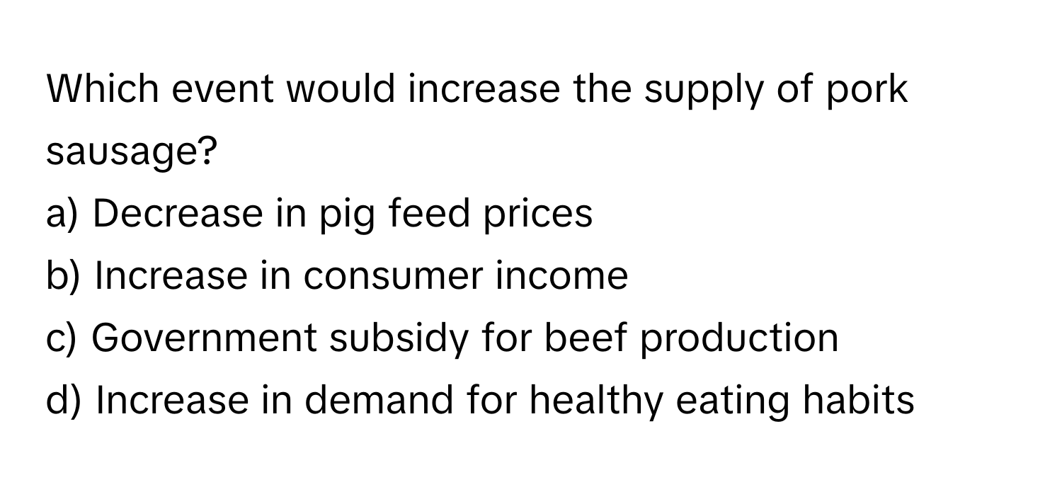 Which event would increase the supply of pork sausage?

a) Decrease in pig feed prices 
b) Increase in consumer income 
c) Government subsidy for beef production 
d) Increase in demand for healthy eating habits