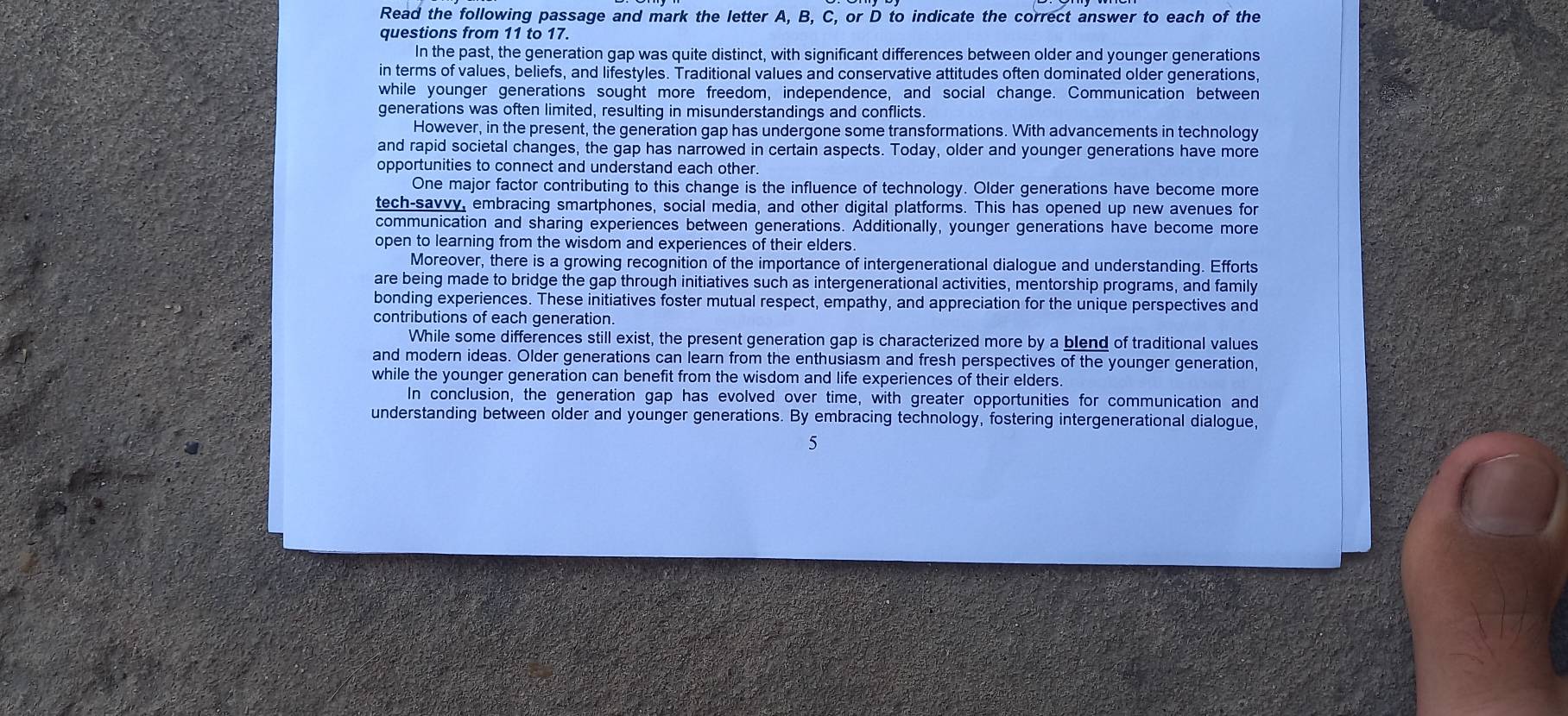 Read the following passage and mark the letter A, B, C, or D to indicate the correct answer to each of the
questions from 11 to 17.
In the past, the generation gap was quite distinct, with significant differences between older and younger generations
in terms of values, beliefs, and lifestyles. Traditional values and conservative attitudes often dominated older generations,
while younger generations sought more freedom, independence, and social change. Communication between
generations was often limited, resulting in misunderstandings and conflicts.
However, in the present, the generation gap has undergone some transformations. With advancements in technology
and rapid societal changes, the gap has narrowed in certain aspects. Today, older and younger generations have more
opportunities to connect and understand each other.
One major factor contributing to this change is the influence of technology. Older generations have become more
tech-savvy, embracing smartphones, social media, and other digital platforms. This has opened up new avenues for
communication and sharing experiences between generations. Additionally, younger generations have become more
open to learning from the wisdom and experiences of their elders.
Moreover, there is a growing recognition of the importance of intergenerational dialogue and understanding. Efforts
are being made to bridge the gap through initiatives such as intergenerational activities, mentorship programs, and family
bonding experiences. These initiatives foster mutual respect, empathy, and appreciation for the unique perspectives and
contributions of each generation.
While some differences still exist, the present generation gap is characterized more by a blend of traditional values
and modern ideas. Older generations can learn from the enthusiasm and fresh perspectives of the younger generation,
while the younger generation can benefit from the wisdom and life experiences of their elders.
In conclusion, the generation gap has evolved over time, with greater opportunities for communication and
understanding between older and younger generations. By embracing technology, fostering intergenerational dialogue,
5