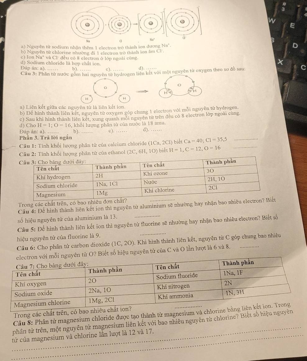 a
a) Nguyên tử sodium nhận thêm 1 electron trở thành ion dương Na*.
b) Nguyên tử chlorine nhường đi 1 electron trở thành ion âm Cl.
c) Ion Na* và Cl đều có 8 electron ở lớp ngoài cùng.
d) Sodium chloride là hợp chất ion.
Đáp án: a). …… b). …… c). . d). …
Câu 3: Phân tử nước gồm hai nguyên tử hydrogen liên kết với một nguyên tử oxygen theo sơ đồ sau:
。
H oH
H
H
a) Liên kết giữa các nguyên tử là liên kết ion.
b) Để hình thành liên kết, nguyên tử oxygen góp chung 1 electron với mỗi nguyên tử hydrogen.
c) Sau khi hình thành liên kết, xung quanh mối nguyên từ trên đều có 8 electron lớp ngoài cùng.
d) Cho H=1;O=16 , khối lượng phân tử của nước là 18 amu.
Đáp án: a). b). …… c). …… d). ……
Phần 3. Tră lời ngắn
Câu 1: Tính khối lượng phân tử của calcium chloride (1Ca,2Cl) ) biết Ca=40;C1=35,5 _
Cầu 2: Tính khối lượng phân tử của ethanol ( 2C,6H,1O) ) biết H=1,C=12,O=16 _
Trong các chất trên, có bao nhiêu đơn ch
Câu 4: Để hình thành liên kết ion thì nguyên từ aluminium sẽ nhường hay nhận bao nhiêu electr
số hiệu nguyên tử của aluminium là 13.
Câu 5: Để hình thành liên kết ion thì nguyên tử fluorine sẽ nhường hay nhận bao nhiêu electron? Biết số
hiệu nguyên tử của fluorine là 9.
Câu 6: Cho phân tử carbon dioxide (1C,2O) 0. Khi hình thành liên kết, nguyên tử C góp chung bao nhiêu
yên tử O? Biết số hiệu nguyên tử của C và O lần lượt là 6 và 8. .…......
Trong các chất trên, có bao nhiê
_
Câu 8: Phân tử magnesium chloride được tạo thành từ magnesium và chlorin
phân tử trên, một nguyên tử magnesium liên kết với bao nhiêu nguyên tử chlorine? Biết số hiệu nguyên
_tử của magnesium và chlorine lần lượt là 12 và 17.