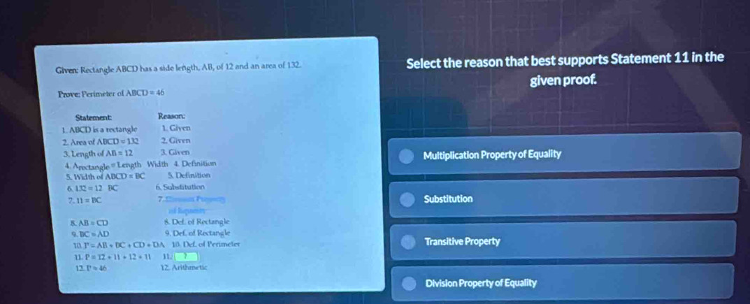 Given: Rectangle ABCD has a side length, AB, of 12 and an area of 132. Select the reason that best supports Statement 11 in the
Prove: Perimeter of ABCD=46 given proof.
Statement: Reason:
1. ABCD is a rectangle 1. Given
2. Area of ABCD=132 2. Given
3. Length of AB=12 3. Given
4. Arectangle = Length Width 4. Definition Multiplication Property of Equality
5. Width of ABCD=BC 5. Definition
6 132=12BC 6. Substitution
7. 11=BC 7.' Substitution
=d Riquety
8 AB=CD 8. Def. of Rectangle
9. DC=AD 9. Def. of Rectangle
n T=AB+DC+CD+DA 10. Def. of Perimeter Transitive Property
u P=12+11+12+11 11.
12 Papprox 46 12. Arithmetic
Division Property of Equality