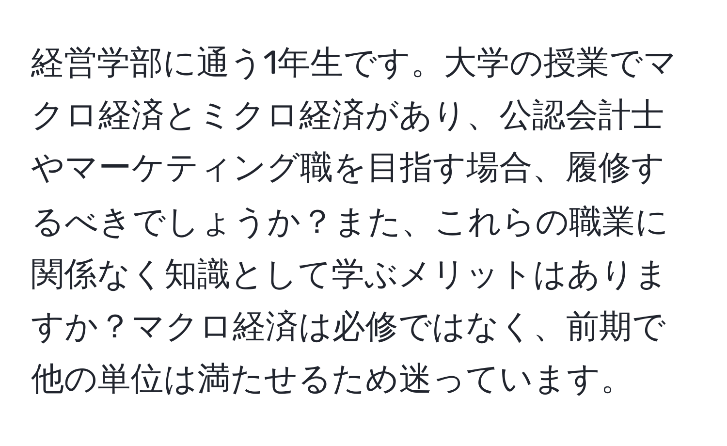 経営学部に通う1年生です。大学の授業でマクロ経済とミクロ経済があり、公認会計士やマーケティング職を目指す場合、履修するべきでしょうか？また、これらの職業に関係なく知識として学ぶメリットはありますか？マクロ経済は必修ではなく、前期で他の単位は満たせるため迷っています。