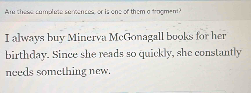 Are these complete sentences, or is one of them a fragment? 
I always buy Minerva McGonagall books for her 
birthday. Since she reads so quickly, she constantly 
needs something new.