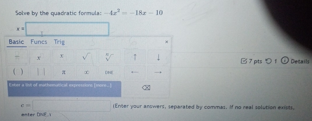 Solve by the quadratic formula: -4x^2=-18x-10
x=□
Basic Funcs Trig 
×
x X sqrt() n ↑ Details 
7 pts つ 1 
 ) π ∞ DNE 
Enter a list of mathematical expressions [more..]
c=□ (Enter your answers, separated by commas. If no real solution exists, 
enter DNE.