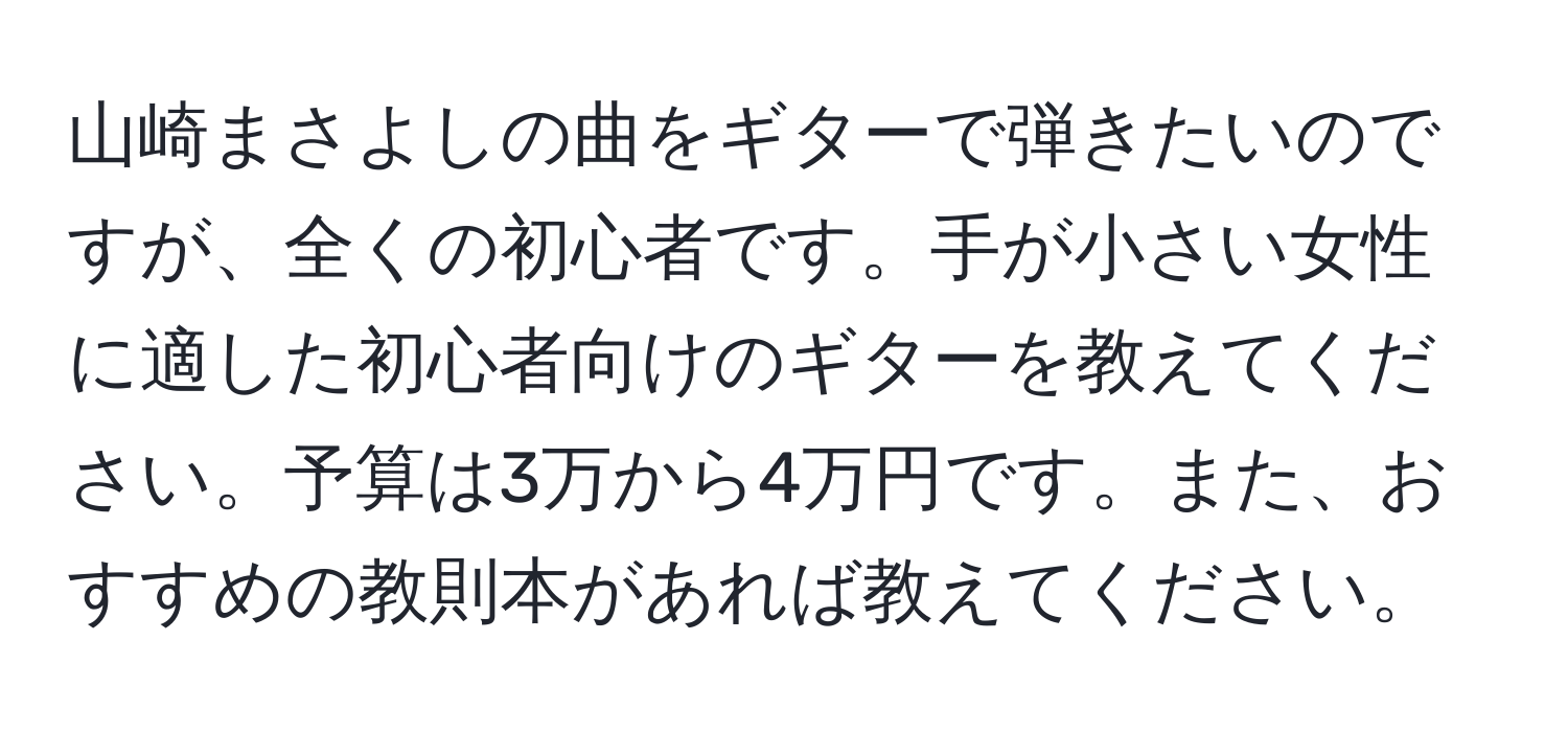 山崎まさよしの曲をギターで弾きたいのですが、全くの初心者です。手が小さい女性に適した初心者向けのギターを教えてください。予算は3万から4万円です。また、おすすめの教則本があれば教えてください。