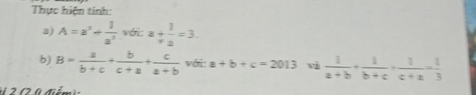 Thực hiện tính: 
a) A=a^5+ 1/a^5  với a+ 1/a =3. 
b) B= a/b+c + b/c+a + c/a+b  với a+b+c=2013  1/a+b + 1/b+c + 1/c+a = 1/3 
đi ể m