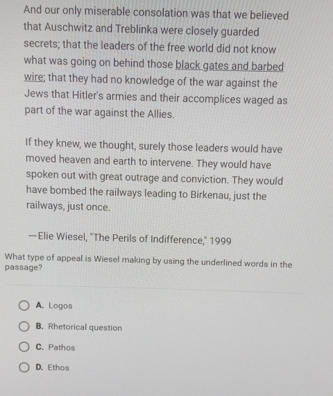 And our only miserable consolation was that we believed
that Auschwitz and Treblinka were closely guarded
secrets; that the leaders of the free world did not know
what was going on behind those black gates and barbed
wire; that they had no knowledge of the war against the
Jews that Hitler's armies and their accomplices waged as
part of the war against the Allies.
If they knew, we thought, surely those leaders would have
moved heaven and earth to intervene. They would have
spoken out with great outrage and conviction. They would
have bombed the railways leading to Birkenau, just the
railways, just once.
—Elie Wiesel, "The Perils of Indifference," 1999
What type of appeal is Wiesel making by using the underlined words in the
passage?
A. Logos
B. Rhetorical question
C. Pathos
D. Ethos