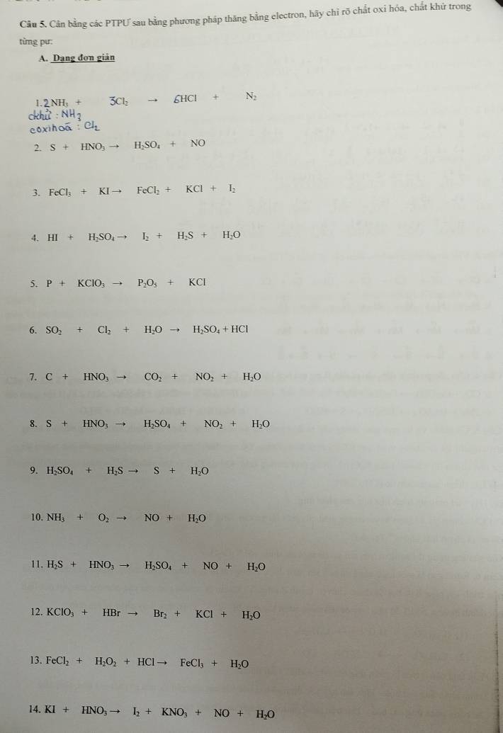 Cân bằng các PTPƯ sau bằng phương pháp thăng bằng electron, hãy chỉ rõ chất oxi hóa, chất khử trong 
từng pư: 
A. Dang đơn giản
2NH_3+ 3Cl_2to 6HCl+N_2
:NH_3
:Cl_2
2. S+HNO_3to H_2SO_4+NO
3. FeCl_3+KIto FeCl_2+KCl+I_2
4. HI+H_2SO_4to I_2+H_2S+H_2O
5. P+KClO_3to P_2O_5+KCl
6. SO_2+Cl_2+H_2Oto H_2SO_4+HCl
7. C+HNO_3to CO_2+NO_2+H_2O
8. S+HNO_3to H_2SO_4+NO_2+H_2O
9. H_2SO_4+H_2Sto S+H_2O
10. NH_3+O_2to NO+H_2O
11. H_2S+HNO_3to H_2SO_4+NO+H_2O
12. KClO_3+HBrto Br_2+KCl+H_2O
13. FeCl_2+H_2O_2+HClto FeCl_3+H_2O
14. KI+HNO_3to I_2+KNO_3+NO+H_2O