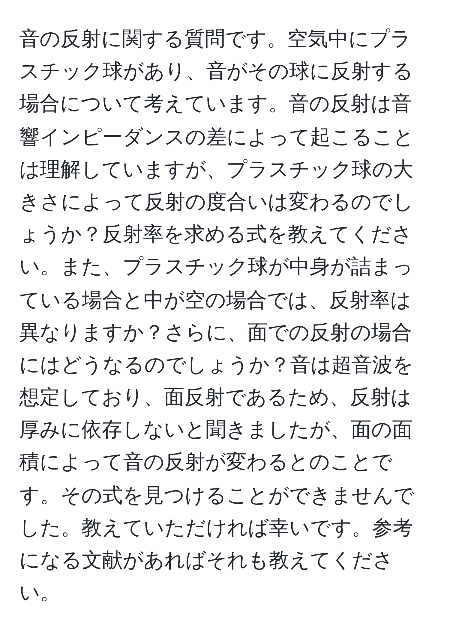 音の反射に関する質問です。空気中にプラスチック球があり、音がその球に反射する場合について考えています。音の反射は音響インピーダンスの差によって起こることは理解していますが、プラスチック球の大きさによって反射の度合いは変わるのでしょうか？反射率を求める式を教えてください。また、プラスチック球が中身が詰まっている場合と中が空の場合では、反射率は異なりますか？さらに、面での反射の場合にはどうなるのでしょうか？音は超音波を想定しており、面反射であるため、反射は厚みに依存しないと聞きましたが、面の面積によって音の反射が変わるとのことです。その式を見つけることができませんでした。教えていただければ幸いです。参考になる文献があればそれも教えてください。