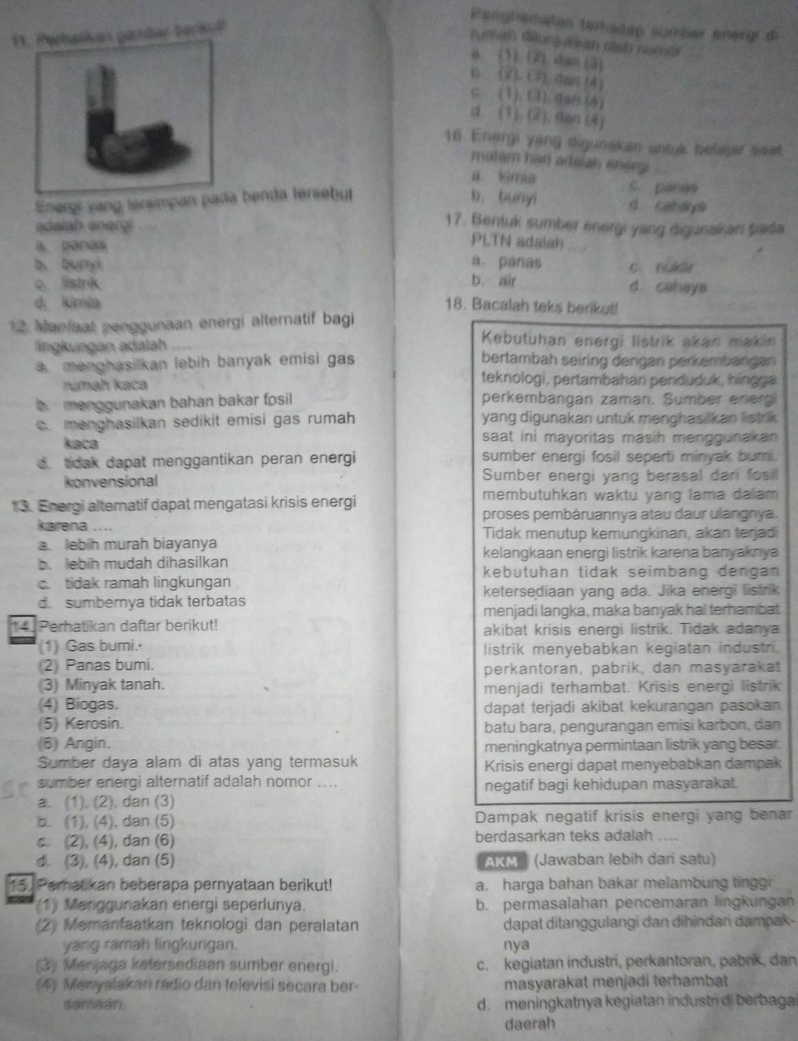 Penghematan terhadap sumber energi di
1ambar beriku
rumith diunjulkan alsh nomas
a (1).(2). dan (3)
( (2). (3) dan (4)
c (1) (1). dan (4)
d (1).(2). dan (4)
16. Energi yang digunakan sntuk belajar seat
matam han adslah energi
a limia
c panas
Energi vang tersimpan pada benda tersebut b. bunyi d cahaya
adaiah anergi
17. Bentuk sumber energi yang digunakan pada
a penaa
PLTN adalan
b. bunyì a. panas c. nüklir
c. listrik b. air d. cahaya
d, kimia 18. Bacalah teks berikut!
12 Manfaat penggunaan energi alternatif bagi
Kebutuhan energi listrik akan makin
lingkungan adalah bertambah seiring dengan perkembangan. menghasilkan lebih banyak emisi gas
rumah kaca
teknologi, pertambahan penduduk, hingga
b menggunakan bahan bakar fosil perkembangan zaman. Sumber energi. menghasilkan sedikit emisi gas rumah yang digunakan untuk menghasilkan listrik 
kaca saat ini mayoritas masih menggunakan
d. tdak dapat menggantikan peran energi sumber energi fosil seperti minyak bumi.
konvensional Sumber energi yang berasal dari fosil
13. Energi alteratif dapat mengatasi krisis energi
membutuhkan waktu yang lama dalam 
proses pembàruannya atau daur ulangnya.
karena ....
Tidak menutup kemungkinan, akan terjadi
a. lebih murah biayanya
kelangkaan energi listrik karena banyaknya
b. lebih mudah dihasilkan
kebutuhan tidak seimbang dengan
c. tidak ramah lingkungan
ketersediaan yang ada. Jika energi listrik
d. sumbernya tidak terbatas
menjadi langka, maka banyak hal terhambat
*4 Perhatikan daftar berikut! akibat krisis energi listrik. Tidak adanya
(1) Gas bumi.
listrik menyebabkan kegiatan industri.
(2) Panas bumi.
perkantoran, pabrik, dan masyarakat
(3) Minyak tanah. menjadi terhambat. Krisis energi listrik
(4) Biogas. dapat terjadi akibat kekurangan pasokan
(5) Kerosin. batu bara, pengurangan emisi karbon, dan
(6) Angin. meningkatnya permintaan listrik yang besar.
Sumber daya alam di atas yang termasuk Krisis energi dapat menyebabkan dampak
sumber energi alternatif adalah nomor .... negatif bagi kehidupan masyarakat.
a. (1), (2), dan (3)
b. (1), (4), dan (5) Dampak negatif krisis energi yang benar
c. (2), (4), dan (6) berdasarkan teks adalah …
d. (3), (4), dan (5) AKM (Jawaban lebih dari satu)
15. Peratikan beberapa pernyataan berikut! a. harga bahan bakar melambung tinggi
(1) Menggunakan energi seperlunya. b. permasalahan pencemaran lingkungan
(2) Memanfaatkan teknologi dan peralatan dapat ditanggulangi dan dihindari dampak-
yang ramah lingkungan. nya
(3) Menjaga ketersediaan sumber energi. c. kegiatan industri, perkantoran, pabrik, dan
(4) Menyalakan rádio dan televisi secara ber- masyarakat menjadi terhambat
samaar. d. meningkatnya kegiatan industn di berbagai
daerah