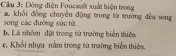 Dòng điện Foucault xuất hiện trong 
a. khổi đồng chuyển động trong từ trường đều song 
song các đường sức từ. 
b. Lá nhôm đặt trong từ trường biển thiên 
c. Khối nhựa nằm trong từ trường biến thiên.