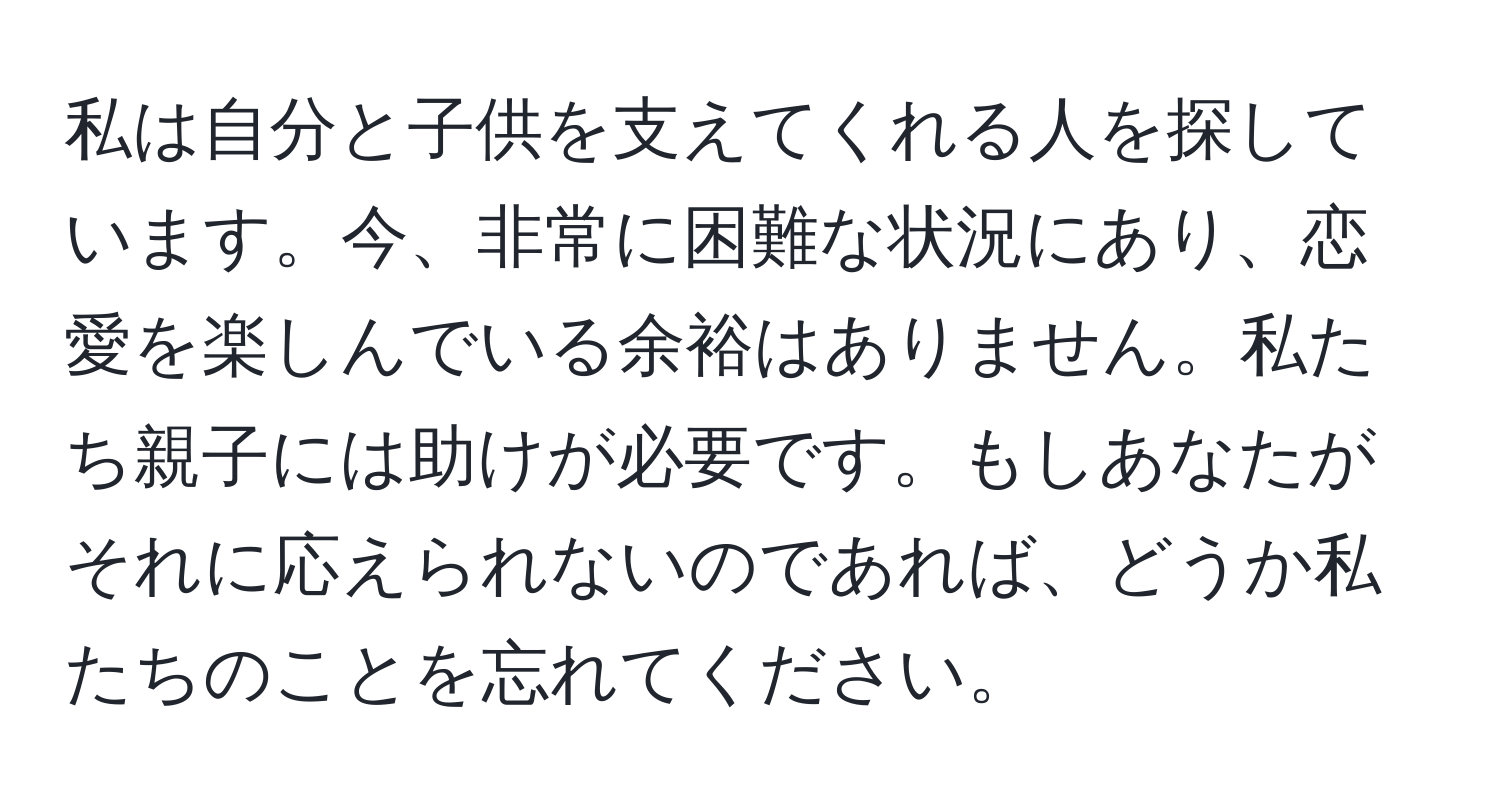 私は自分と子供を支えてくれる人を探しています。今、非常に困難な状況にあり、恋愛を楽しんでいる余裕はありません。私たち親子には助けが必要です。もしあなたがそれに応えられないのであれば、どうか私たちのことを忘れてください。