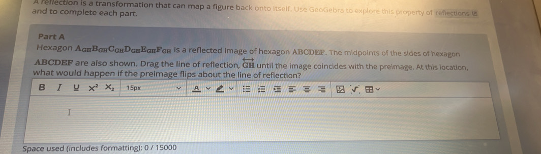 A reflection is a transformation that can map a figure back onto itself. Use GeoGebra to explore this property of reflections C 
and to complete each part. 
Part A 
Hexagon AGиВскСсиDснEGнFGम is a reflected image of hexagon ABCDEF. The midpoints of the sides of hexagon
ABCDEF are also shown. Drag the line of reflection, overleftrightarrow GH until the image coincides with the preimage. At this location, 
what would happen if the preimage flips about the line of reflection? 
B I u X^2 X_2 15px
Space used (includes formatting): 0 / 15000