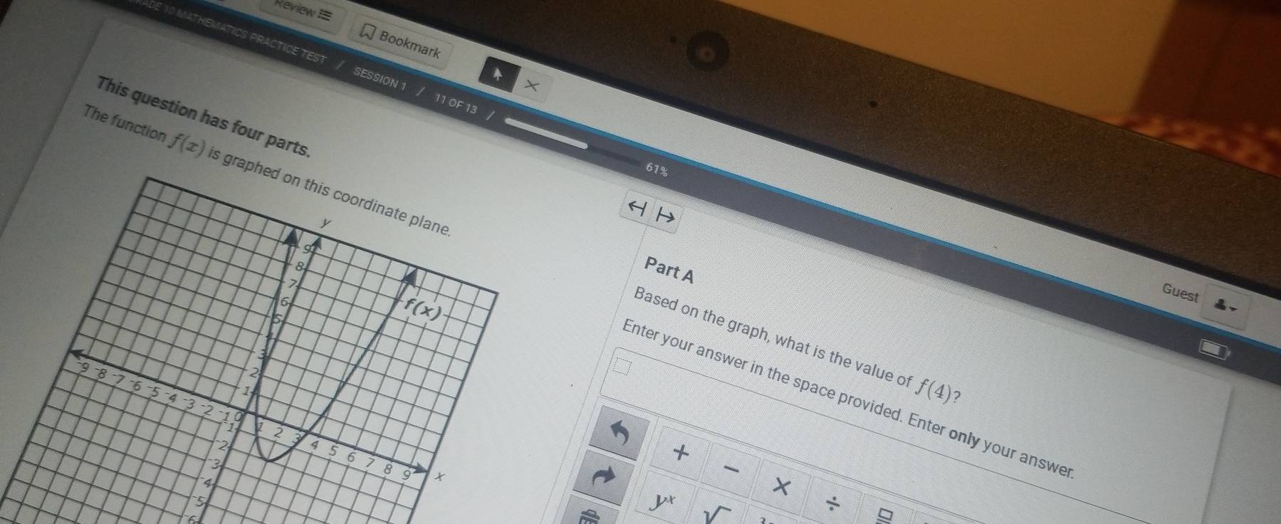 ReviewI= 
Bookmark 
ADE 10 MATHEMATICS PRACTICE TEST / SESSION 1 / 11 OF 13 /
X
This question has four parts 
61% 
The function f(x) is graphed on this coordinate plane

8
Part A 

Guest
6
5
f(x)
a 
Based on the graph, what is the value of f(4) ?
9 -8 7 -6
1
Enter your answer in the space provided. Enter only your answe
43 2 10 1 2
2
a 
+
5 6 7 8 9

4
X
5
yx
÷