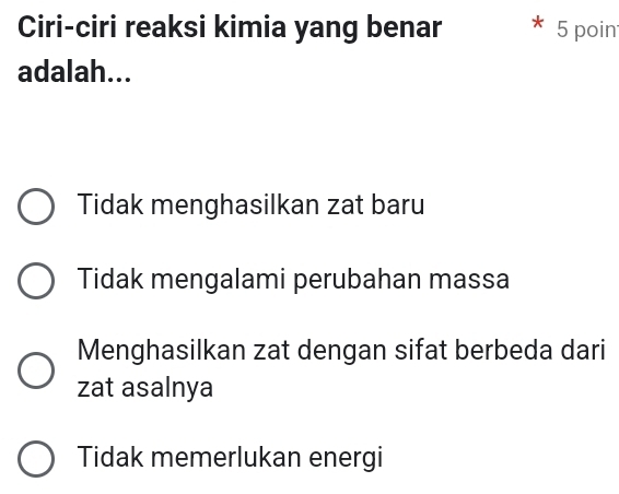 Ciri-ciri reaksi kimia yang benar 5 poin
adalah...
Tidak menghasilkan zat baru
Tidak mengalami perubahan massa
Menghasilkan zat dengan sifat berbeda dari
zat asalnya
Tidak memerlukan energi