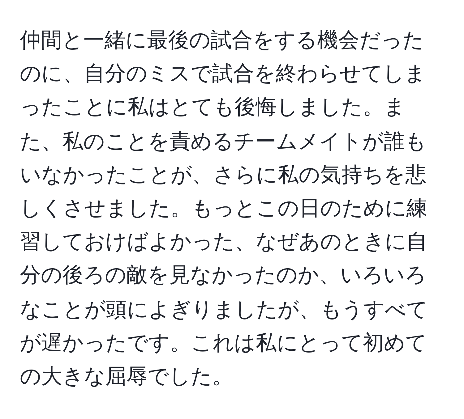 仲間と一緒に最後の試合をする機会だったのに、自分のミスで試合を終わらせてしまったことに私はとても後悔しました。また、私のことを責めるチームメイトが誰もいなかったことが、さらに私の気持ちを悲しくさせました。もっとこの日のために練習しておけばよかった、なぜあのときに自分の後ろの敵を見なかったのか、いろいろなことが頭によぎりましたが、もうすべてが遅かったです。これは私にとって初めての大きな屈辱でした。