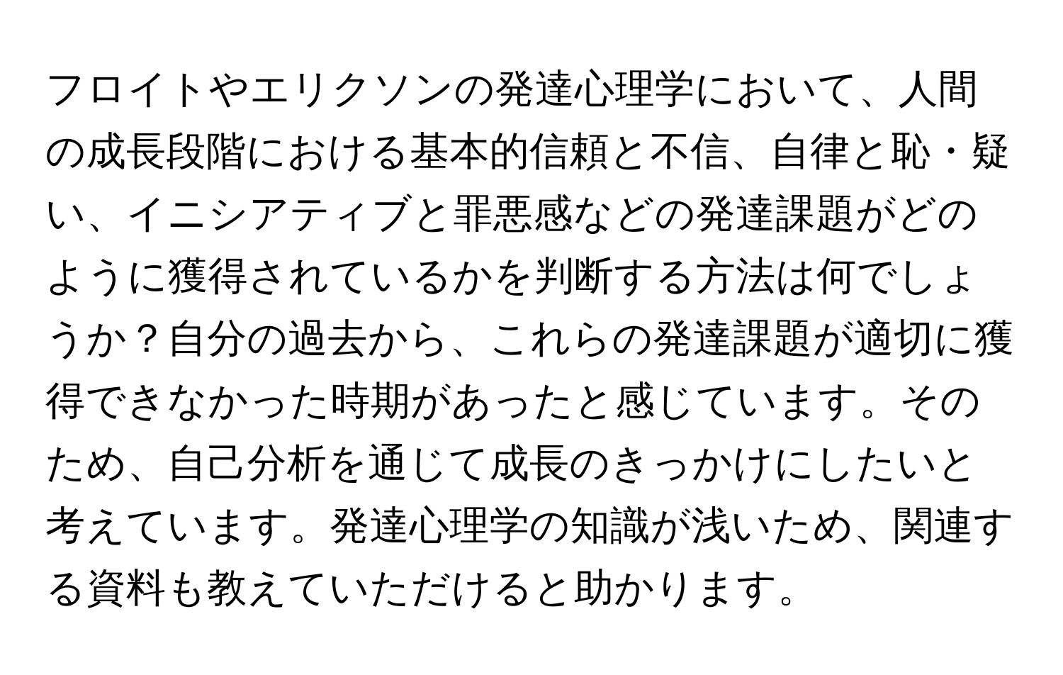 フロイトやエリクソンの発達心理学において、人間の成長段階における基本的信頼と不信、自律と恥・疑い、イニシアティブと罪悪感などの発達課題がどのように獲得されているかを判断する方法は何でしょうか？自分の過去から、これらの発達課題が適切に獲得できなかった時期があったと感じています。そのため、自己分析を通じて成長のきっかけにしたいと考えています。発達心理学の知識が浅いため、関連する資料も教えていただけると助かります。