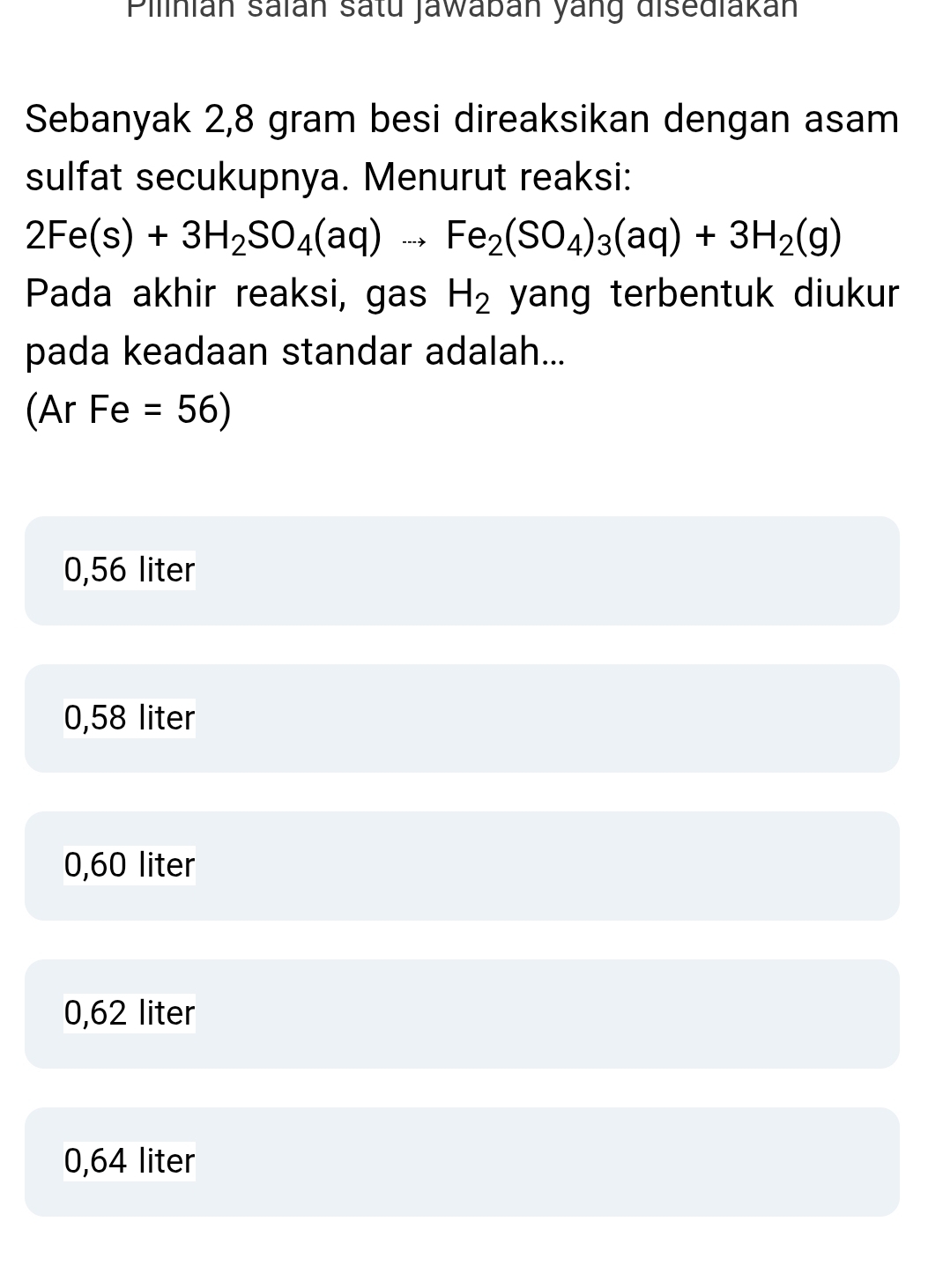 Pilinián saïán satu Jawaban yang disediakan
Sebanyak 2,8 gram besi direaksikan dengan asam
sulfat secukupnya. Menurut reaksi:
2Fe(s)+3H_2SO_4(aq)to Fe_2(SO_4)_3(aq)+3H_2(g)
Pada akhir reaksi, gas H_2 yang terbentuk diukur 
pada keadaan standar adalah...
(Ar Fe =56)
0,56 liter
0,58 liter
0,60 liter
0,62 liter
0,64 liter