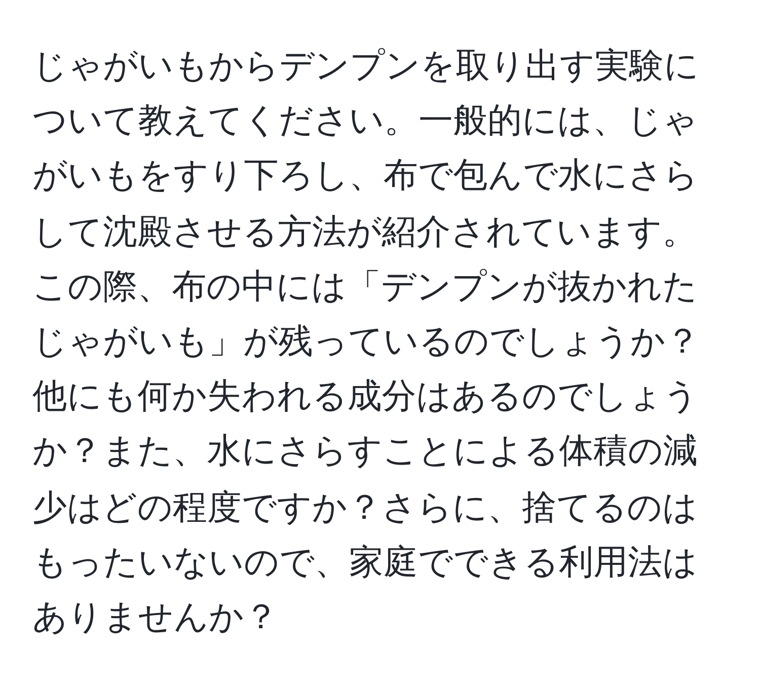 じゃがいもからデンプンを取り出す実験について教えてください。一般的には、じゃがいもをすり下ろし、布で包んで水にさらして沈殿させる方法が紹介されています。この際、布の中には「デンプンが抜かれたじゃがいも」が残っているのでしょうか？他にも何か失われる成分はあるのでしょうか？また、水にさらすことによる体積の減少はどの程度ですか？さらに、捨てるのはもったいないので、家庭でできる利用法はありませんか？