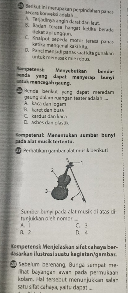 Berikut ini merupakan perpindahan panas
secara konveksi adalah ....
A. Terjadinya angin darat dan laut.
B. Badan terasa hangat ketika berada
dekat api unggun.
C. Knalpot sepeda motor terasa panas
ketika mengenai kaki kita.
D. Panci menjadi panas saat kita gunakan
untuk memasak mie rebus.
ompetensi: Menyebutkan benda-
senda yang dapat menyerap bunyi
antuk mencegah gaung.
6 Benda berikut yang dapat meredam
gaung dalam ruangan teater adalah ....
A. kaca dan logam
B. karet dan busa
C. kardus dan kaca
D. asbes dan plastik
ompetensi: Menentukan sumber bunyi
cada alat musik tertentu.
_ Perhatikan gambar alat musik berikut!
Sumber bunyi pada alat musik di atas di-
tunjukkan oleh nomor ....
A. 1 C. 3
B. 2 D. 4
Kompetensi: Menjelaskan sifat cahaya ber-
dasarkan ilustrasi suatu kegiatan/gambar.
23 Sebelum berenang, Bunga sempat me-
lihat bayangan awan pada permukaan
kolam. Hal tersebut menunjukkan salah
satu sifat cahaya, yaitu dapat ....