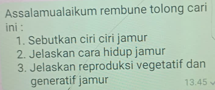 Assalamualaikum rembune tolong cari 
ini : 
1. Sebutkan ciri ciri jamur 
2. Jelaskan cara hidup jamur 
3. Jelaskan reproduksi vegetatif dan 
generatif jamur 13.45