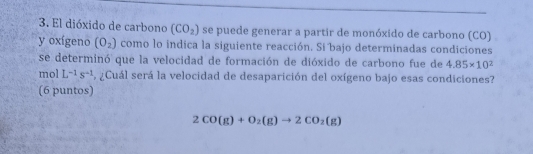 El dióxido de carbono (CO_2) se puede generar a partir de monóxido de carbono (CO) 
y oxígeno (O_2) como lo indica la siguiente reacción. Si bajo determinadas condiciones 
se determinó que la velocidad de formación de dióxido de carbono fue de 4.85* 10^2
mol L^(-1)s^(-1) ¿Cuál será la velocidad de desaparición del oxígeno bajo esas condiciones? 
(6 puntos)
2CO(g)+O_2(g)to 2CO_2(g)