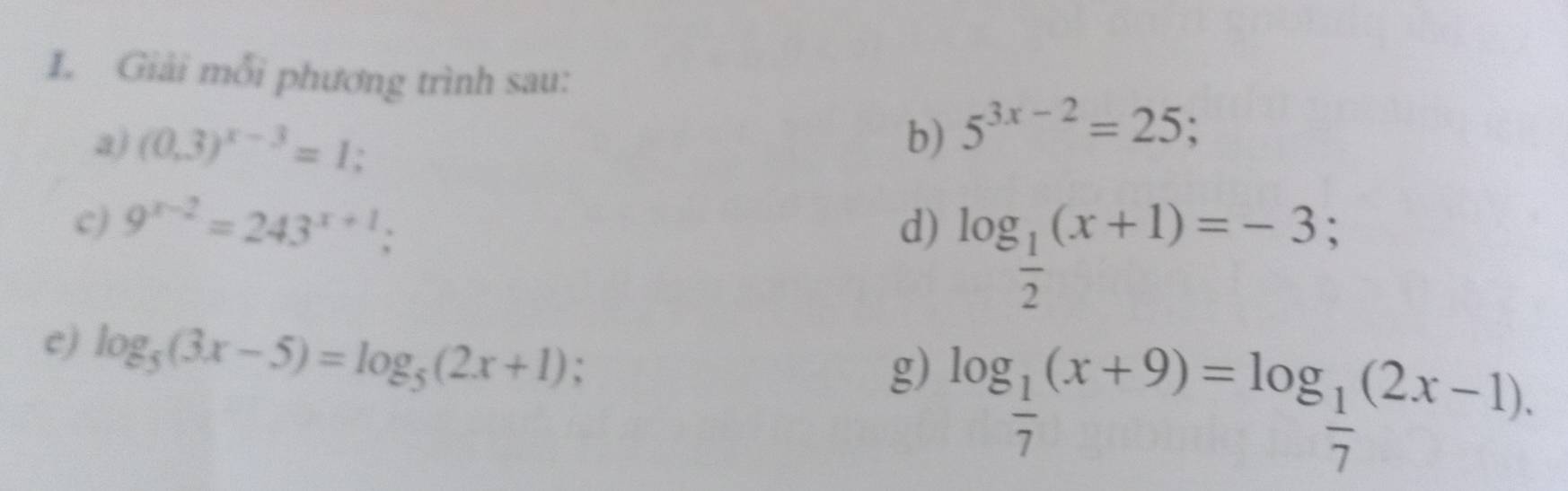 Giải mỗi phương trình sau: 
a) (0,3)^x-3=1; b) 5^(3x-2)=25; 
c) 9^(x-2)=243^(x+1); d) log _ 1/2 (x+1)=-3; 
c) log _5(3x-5)=log _5(2x+1); 
g) log _ 1/7 (x+9)=log _ 1/7 (2x-1).