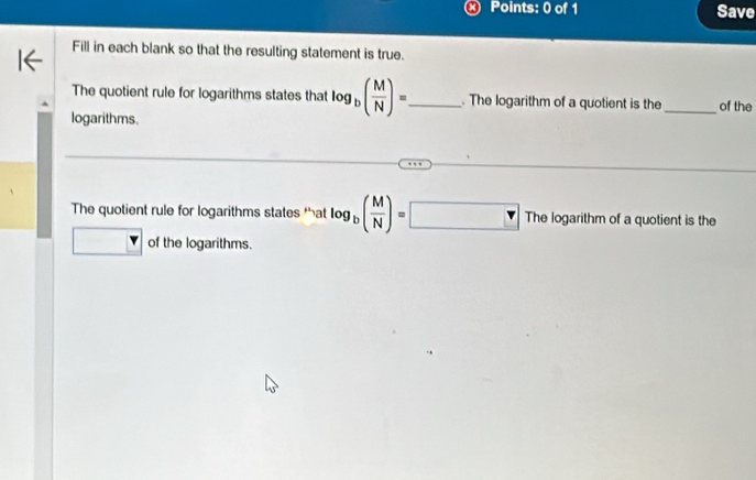 Save
Fill in each blank so that the resulting statement is true.
The quotient rule for logarithms states that log _b( M/N )= _ . The logarithm of a quotient is the_ of the
logarithms.
The quotient rule for logarithms states tat log _b( M/N )=□ Thelog arithm of a quotient is the
of the logarithms.