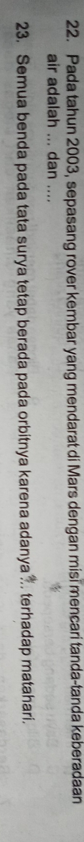 Pada tahun 2003, sepasang rover kembar yang mendarat di Mars dengan misi mencari tanda-tanda keberadaan 
air adalah ... dan .... 
23. Semua benda pada tata surya tetap berada pada orbitnya karena adanya . terhadap matahari.