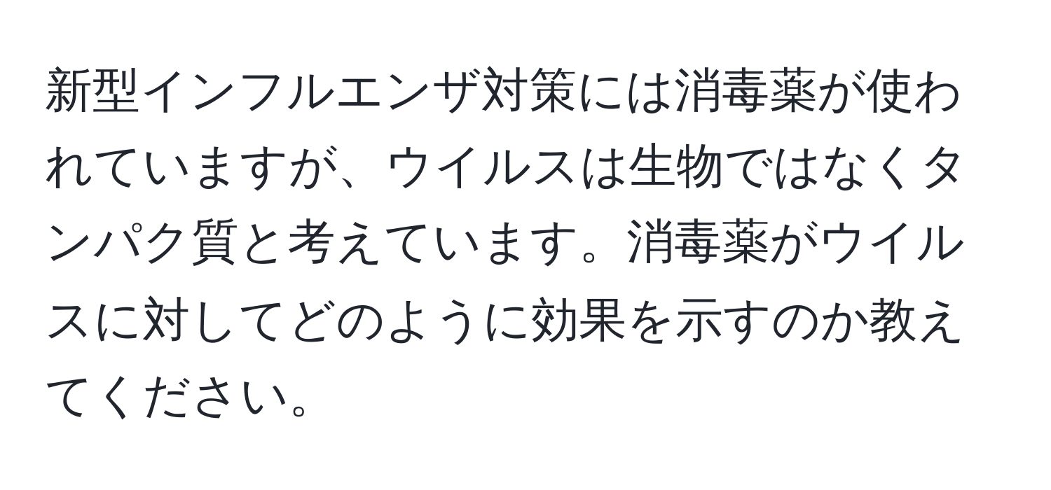 新型インフルエンザ対策には消毒薬が使われていますが、ウイルスは生物ではなくタンパク質と考えています。消毒薬がウイルスに対してどのように効果を示すのか教えてください。