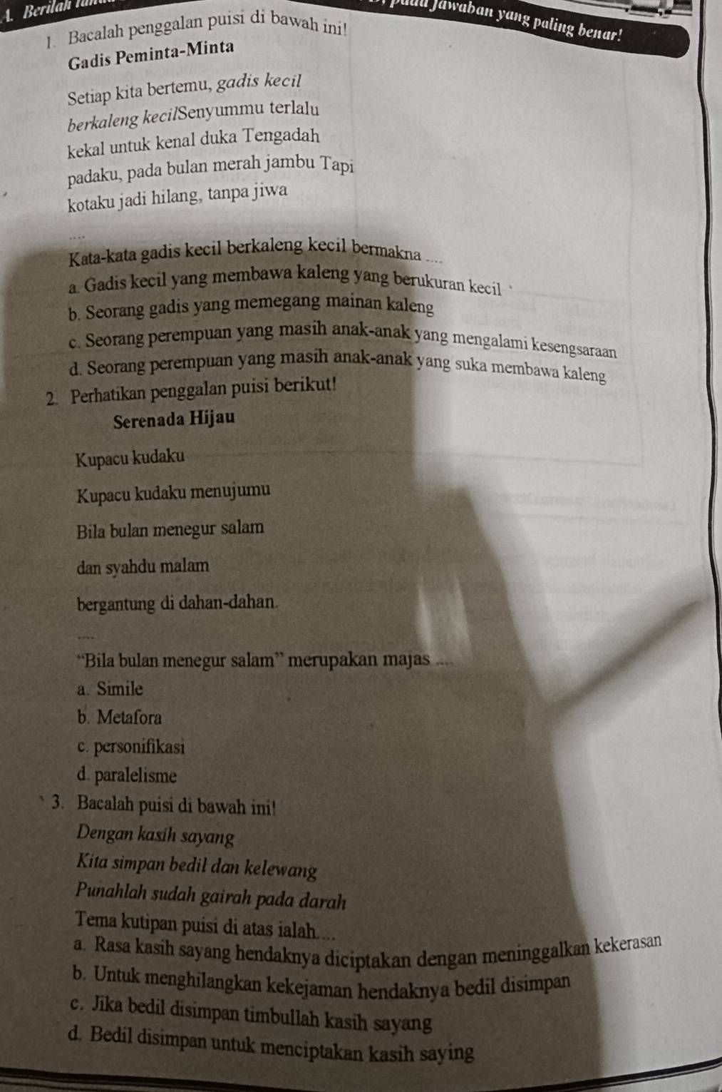 puu Jawaban yang paling benar!
1. Bacalah penggalan puisi di bawah ini!
Gadis Peminta-Minta
Setiap kita bertemu, gadis kecil
berkaleng kecilSenyummu terlalu
kekal untuk kenal duka Tengadah
padaku, pada bulan merah jambu Tapi
kotaku jadi hilang, tanpa jiwa
Kata-kata gadis kecil berkaleng kecil bermakna ...
a. Gadis kecil yang membawa kaleng yang berukuran kecil
b. Seorang gadis yang memegang mainan kaleng
c. Seorang perempuan yang masih anak-anak yang mengalami kesengsaraan
d. Seorang perempuan yang masih anak-anak yang suka membawa kaleng
2. Perhatikan penggalan puisi berikut!
Serenada Hijau
Kupacu kudaku
Kupacu kudaku menujumu
Bila bulan menegur salam
dan syahdu malam
bergantung di dahan-dahan.
“Bila bulan menegur salam” merupakan majas ....
a. Simile
b. Metafora
c. personifikasi
d. paralelisme
3. Bacalah puisi di bawah ini!
Dengan kasih sayang
Kita simpan bedil dan kelewang
Punahlah sudah gairah pada darah
Tema kutipan puisi di atas ialah.
a. Rasa kasih sayang hendaknya diciptakan dengan meninggalkan kekerasan
b. Untuk menghilangkan kekejaman hendaknya bedil disimpan
c. Jika bedil disimpan timbullah kasih sayang
d. Bedil disimpan untuk menciptakan kasih saying