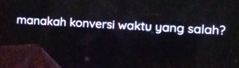 manakah konversi waktu yang salah?