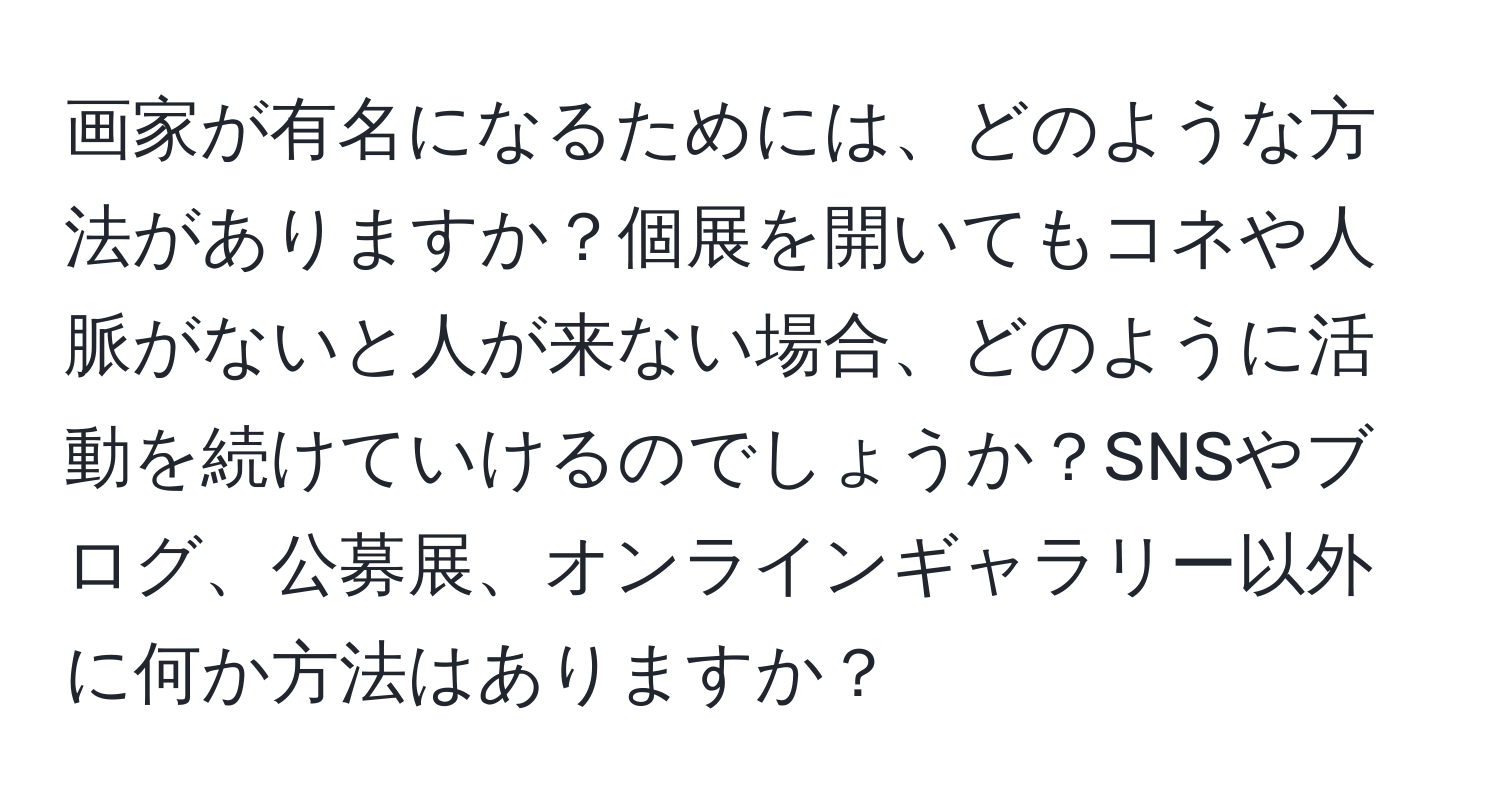 画家が有名になるためには、どのような方法がありますか？個展を開いてもコネや人脈がないと人が来ない場合、どのように活動を続けていけるのでしょうか？SNSやブログ、公募展、オンラインギャラリー以外に何か方法はありますか？