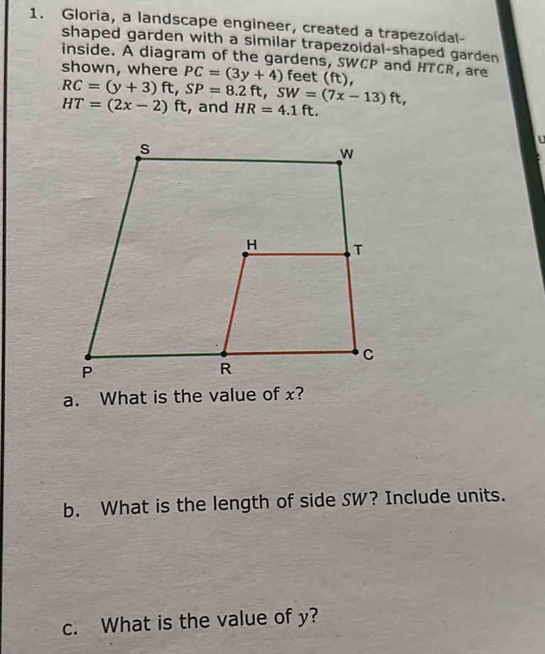 Gloria, a landscape engineer, created a trapezoidal- 
shaped garden with a similar trapezoidal-shaped garden 
inside. A diagram of the gardens, SWCP and HTCR, are 
shown, where PC=(3y+4) feet (ft),
RC=(y+3)ft, SP=8.2ft, SW=(7x-13)ft,
HT=(2x-2)ft , and HR=4.1ft. 
a. What is the value of x? 
b. What is the length of side SW? Include units. 
c. What is the value of y?