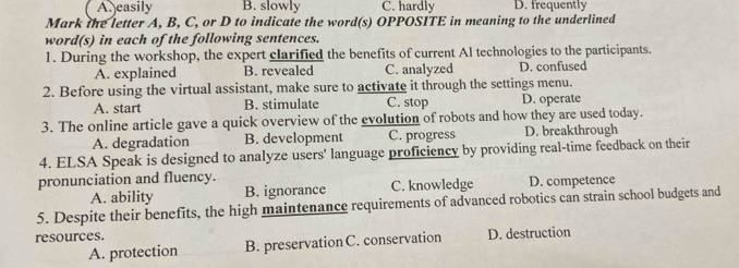 A. easily B. slowly C. hardly D. frequently
Mark the letter A, B, C, or D to indicate the word(s) OPPOSITE in meaning to the underlined
word(s) in each of the following sentences.
1. During the workshop, the expert clarified the benefits of current Al technologies to the participants.
A. explained B. revealed C. analyzed D. confused
2. Before using the virtual assistant, make sure to activate it through the settings menu.
A. start B. stimulate C. stop D. operate
3. The online article gave a quick overview of the evolution of robots and how they are used today.
A. degradation B. development C. progress D. breakthrough
4. ELSA Speak is designed to analyze users' language proficiency by providing real-time feedback on their
pronunciation and fluency.
A. ability B. ignorance C. knowledge D. competence
5. Despite their benefits, the high maintenance requirements of advanced robotics can strain school budgets and
resources. D. destruction
A. protection B. preservation C. conservation