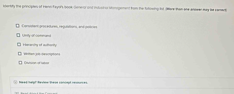 ldentify the principles of Henri Fayol's book General and Industrial Mandgement from the following list. (More than one answer may be correct)
Consistent procedures, regulations, and policies
Unity of command
Hierarchy of authority
Written job descriptions
Division of labor
Need help? Review these concept resources.
B ea d Ab out th e on c o n