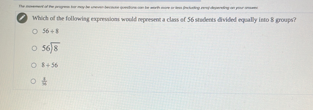 The movement of the progress bar may be uneven because questions con be worth more or less (including zero) depending on your answer.
Which of the following expressions would represent a class of 56 students divided equally into 8 groups?
56/ 8
56encloselongdiv 8
8/ 56
 8/56 