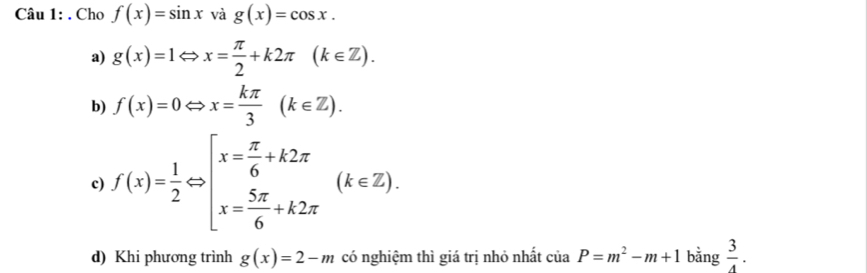 Cho f(x)=sin x và g(x)=cos x.
a) g(x)=1Leftrightarrow x= π /2 +k2π (k∈ Z).
b) f(x)=0Leftrightarrow x= kπ /3 (k∈ Z).
c) f(x)= 1/2 Leftrightarrow beginarrayl x= π /6 +k2π  x= 5π /6 +k2π endarray.  (k∈ Z).
d) Khi phương trình g(x)=2-m có nghiệm thì giá trị nhỏ nhất ciaP=m^2-m+1 bằng  3/4 .