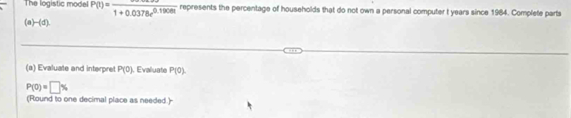 The logistic mode P(t)=frac 1+0.0378e^(0.1908t) represents the percentage of households that do not own a personal computer t years since 1984. Complete parts 
(a)-(d). 
(a) Evaluate and interpret P(0) , Evaluate P(0).
P(0)=□ %
(Round to one decimal place as needed.)