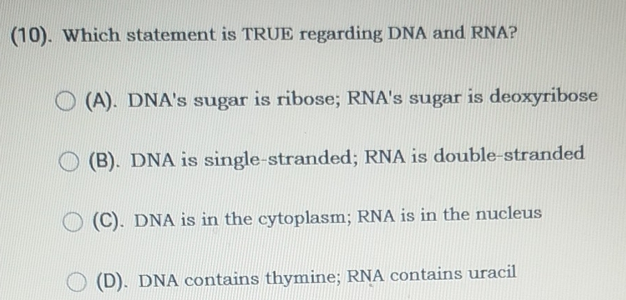 (10). Which statement is TRUE regarding DNA and RNA?
(A). DNA's sugar is ribose; RNA's sugar is deoxyribose
(B). DNA is single-stranded; RNA is double-stranded
(C). DNA is in the cytoplasm; RNA is in the nucleus
(D). DNA contains thymine; RNA contains uracil