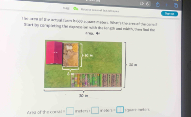 M4|L1 Relative Aras of Scaled Capies Sign oet 
The area of the actual farm is 600 square meters. What's the area of the corral? 
Start by completing the expression with the length and width, then find the 
area. 
Area of the corral =□ meters· □ meters=□ squaremeter