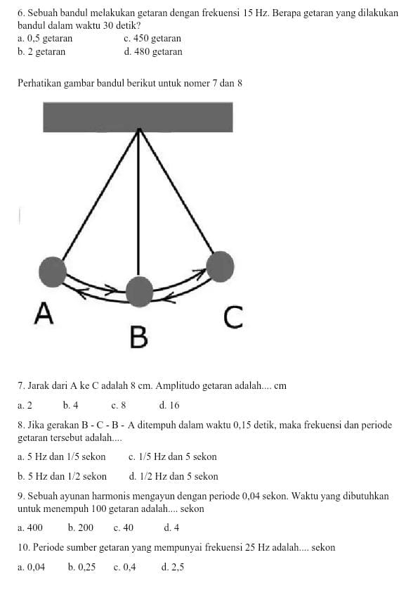 Sebuah bandul melakukan getaran dengan frekuensi 15 Hz. Berapa getaran yang dilakukan
bandul dalam waktu 30 detik?
a. 0,5 getaran c. 450 getaran
b. 2 getaran d. 480 getaran
Perhatikan gambar bandul berikut untuk nomer 7 dan 8
7. Jarak dari A ke C adalah 8 cm. Amplitudo getaran adalah.... cm
a. 2 b. 4 c. 8 d. 16
8. Jika gerakan B - C - B - A ditempuh dalam waktu 0, 15 detik, maka frekuensi dan periode
getaran tersebut adalah....
a. 5 Hz dan 1/5 sekon c. 1/5 Hz dan 5 sekon
b. 5 Hz dan 1/2 sekon d. 1/2 Hz dan 5 sekon
9. Sebuah ayunan harmonis mengayun dengan periode 0,04 sekon. Waktu yang dibutuhkan
untuk menempuh 100 getaran adalah.... sekon
a. 400 b. 200 c. 40 d. 4
10. Periode sumber getaran yang mempunyai frekuensi 25 Hz adalah.... sekon
a. 0,04 b. 0,25 c. 0,4 d. 2,5