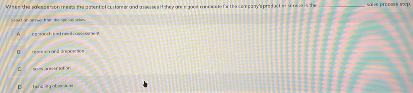 When the salesperson meets the potential customer and assesses if they are a good candidate for the company's product or service is the _sales process step.
Select an answer from the options below.
A approach and needs assessment
B research and preparation
C sales presentation
D handling objections