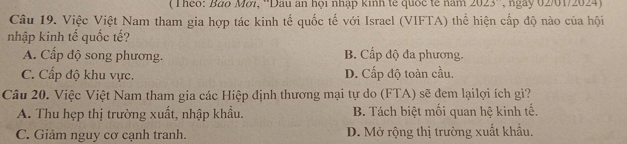 (Theo: Báo Mơi, *Dau an họi nhập kinh tế quốc tế năm 2023 , ngày 02/01/2024)
Câu 19. Việc Việt Nam tham gia hợp tác kinh tế quốc tế với Israel (VIFTA) thể hiện cấp độ nào của hội
nhập kinh tế quốc tế?
A. Cấp độ song phương. B. Cấp độ đa phương.
C. Cấp độ khu vực. D. Cấp độ toàn cầu.
Câu 20. Việc Việt Nam tham gia các Hiệp định thương mại tự do (FTA) sẽ đem lạilợi ích gì?
A. Thu hẹp thị trường xuất, nhập khẩu. B. Tách biệt mối quan hệ kinh tế.
C. Giảm nguy cơ cạnh tranh. D. Mở rộng thị trường xuất khẩu.