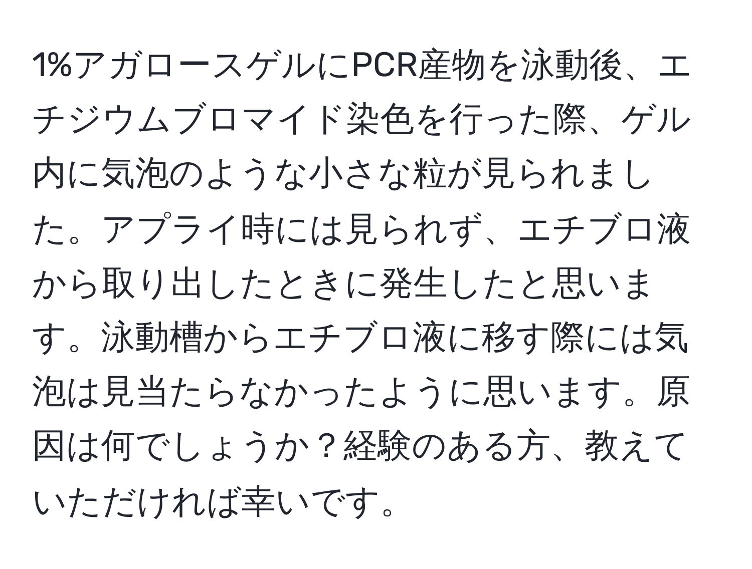 1%アガロースゲルにPCR産物を泳動後、エチジウムブロマイド染色を行った際、ゲル内に気泡のような小さな粒が見られました。アプライ時には見られず、エチブロ液から取り出したときに発生したと思います。泳動槽からエチブロ液に移す際には気泡は見当たらなかったように思います。原因は何でしょうか？経験のある方、教えていただければ幸いです。