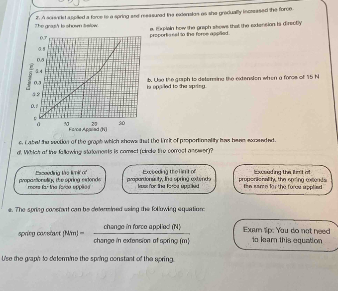 A scientist applied a force to a spring and measured the extension as she gradually increased the force.
The graph is shown below.
a. Explain how the graph shows that the extension is directly
proportional to the force applied.
b. Use the graph to determine the extension when a force of 15 N
is applied to the spring.
Force Applied (N)
c. Label the section of the graph which shows that the limit of proportionality has been exceeded.
d. Which of the following statements is correct (circle the correct answer)?
Exceeding the limit of Exceeding the limit of Exceeding the limit of
proportionality, the spring extends proportionality, the spring extends proportionality, the spring extends
more for the force applled less for the force applied the same for the force applied 
e. The spring constant can be determined using the following equation:
Exam tip: You do not need
spring constant (N/m)= changeinforceapplied(N)/changeinextensionofspring(m)  to learn this equation
Use the graph to determine the spring constant of the spring.