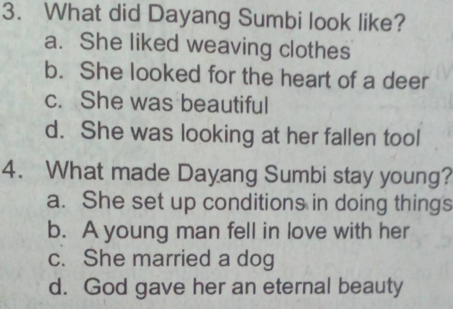 What did Dayang Sumbi look like?
a. She liked weaving clothes
b. She looked for the heart of a deer
c. She was beautiful
d. She was looking at her fallen tool
4. What made Dayang Sumbi stay young?
a. She set up conditions in doing things
b. A young man fell in love with her
c. She married a dog
d. God gave her an eternal beauty