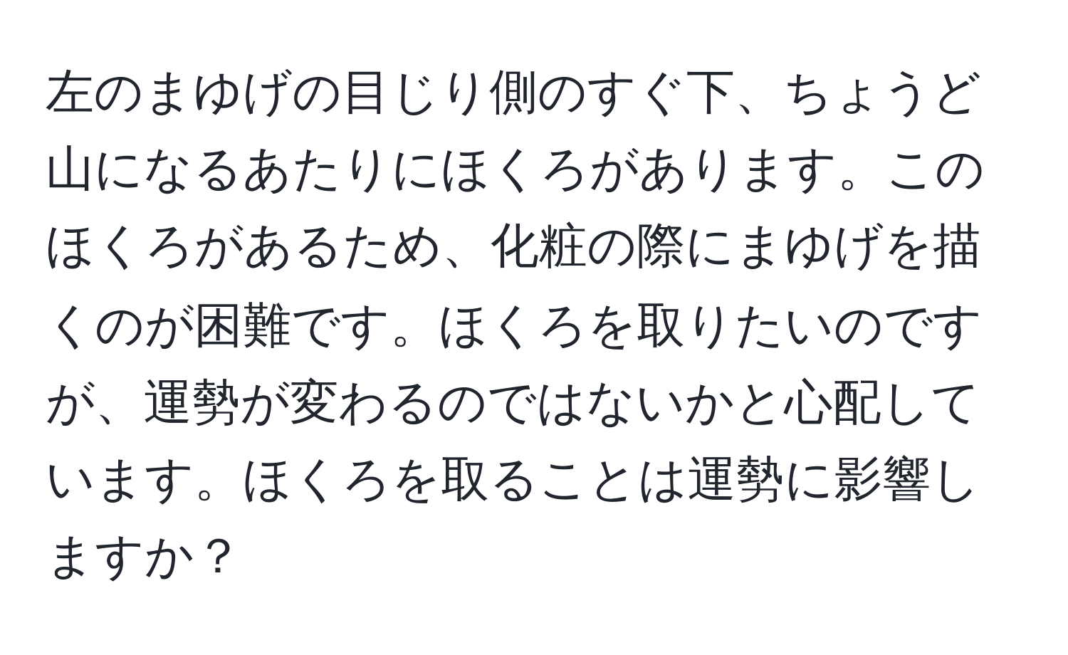 左のまゆげの目じり側のすぐ下、ちょうど山になるあたりにほくろがあります。このほくろがあるため、化粧の際にまゆげを描くのが困難です。ほくろを取りたいのですが、運勢が変わるのではないかと心配しています。ほくろを取ることは運勢に影響しますか？