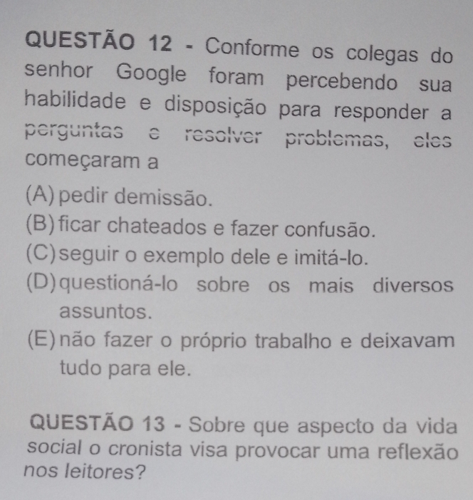 Conforme os colegas do
senhor Google foram percebendo sua
habilidade e disposição para responder a
perguntas e resolver problemas, eles
começaram a
(A) pedir demissão.
(B)ficar chateados e fazer confusão.
(C)seguir o exemplo dele e imitá-lo.
(D) questioná-lo sobre os mais diversos
assuntos.
(E) não fazer o próprio trabalho e deixavam
tudo para ele.
QUESTÃO 13 - Sobre que aspecto da vida
social o cronista visa provocar uma reflexão
nos leitores?